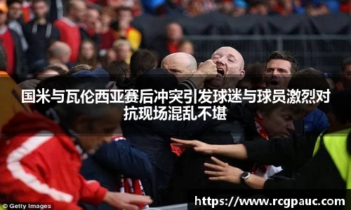 best365官方网站国米与瓦伦西亚赛后冲突引发球迷与球员激烈对抗现场混乱不堪